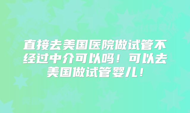 直接去美国医院做试管不经过中介可以吗！可以去美国做试管婴儿！