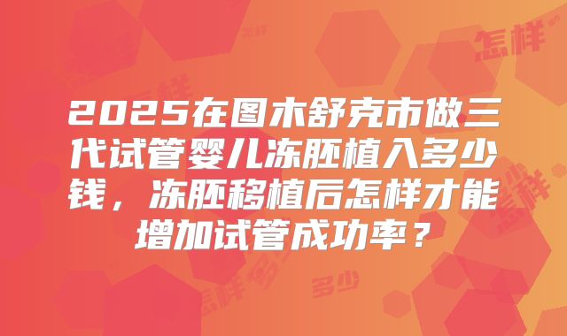 2025在图木舒克市做三代试管婴儿冻胚植入多少钱，冻胚移植后怎样才能增加试管成功率？