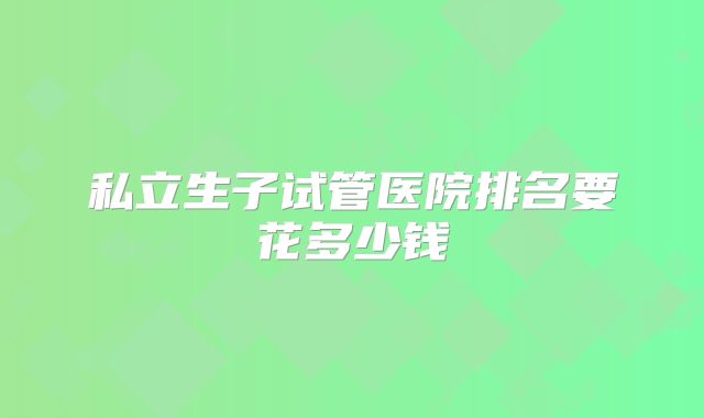 私立生子试管医院排名要花多少钱