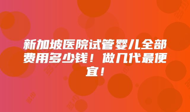 新加坡医院试管婴儿全部费用多少钱！做几代最便宜！