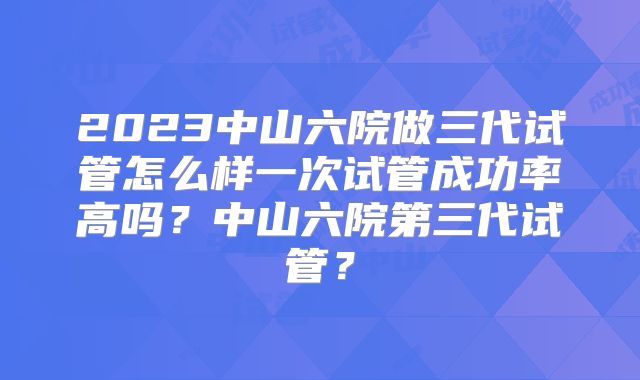 2023中山六院做三代试管怎么样一次试管成功率高吗？中山六院第三代试管？