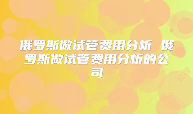 俄罗斯做试管费用分析 俄罗斯做试管费用分析的公司