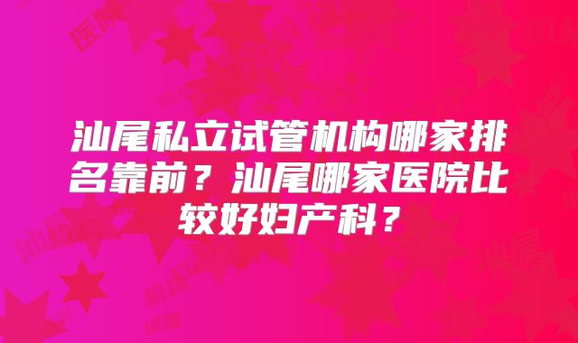汕尾私立试管机构哪家排名靠前？汕尾哪家医院比较好妇产科？