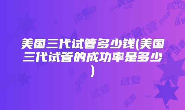 美国三代试管多少钱(美国三代试管的成功率是多少)