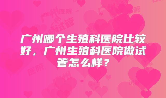 广州哪个生殖科医院比较好，广州生殖科医院做试管怎么样？