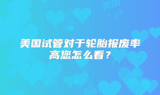 美国试管对于轮胎报废率高您怎么看？