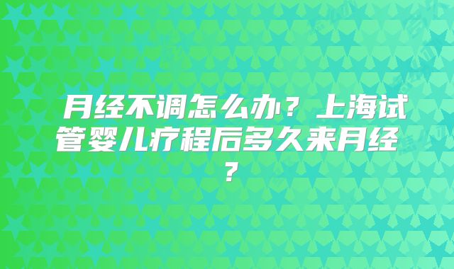 月经不调怎么办?上海试管婴儿疗程后多久来月经?