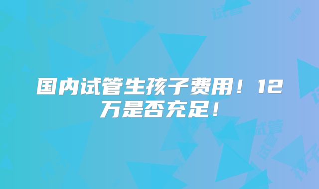 国内试管生孩子费用！12万是否充足！