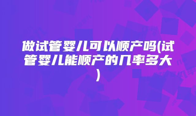 做试管婴儿可以顺产吗(试管婴儿能顺产的几率多大)