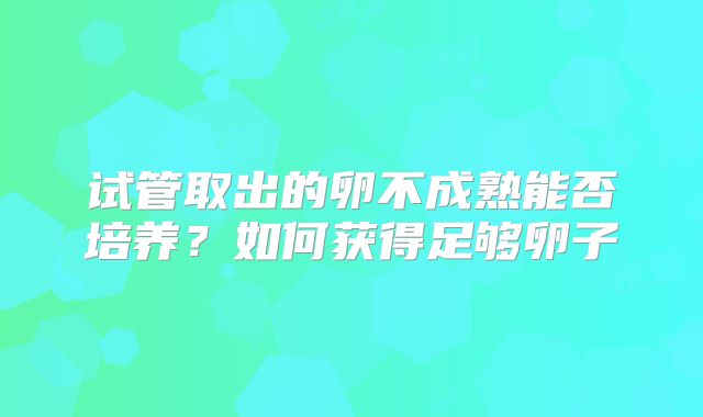 试管取出的卵不成熟能否培养？如何获得足够卵子