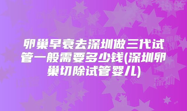 卵巢早衰去深圳做三代试管一般需要多少钱(深圳卵巢切除试管婴儿)