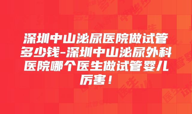 深圳中山泌尿医院做试管多少钱-深圳中山泌尿外科医院哪个医生做试管婴儿厉害！