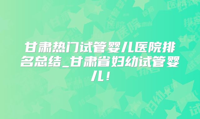 甘肃热门试管婴儿医院排名总结_甘肃省妇幼试管婴儿！