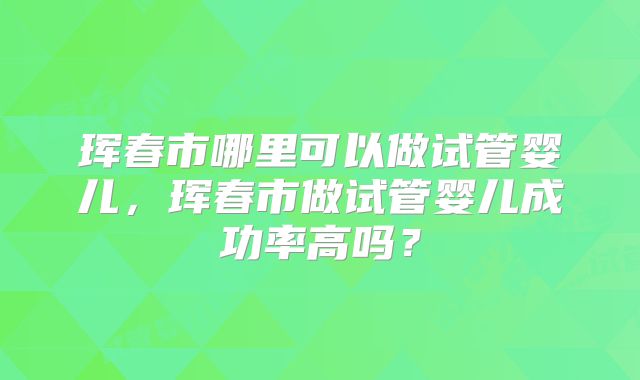 珲春市哪里可以做试管婴儿，珲春市做试管婴儿成功率高吗？
