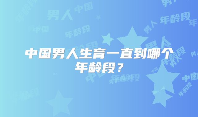 中国男人生育一直到哪个年龄段？