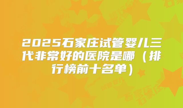 2025石家庄试管婴儿三代非常好的医院是哪（排行榜前十名单）