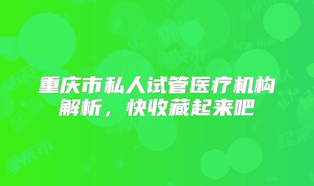 重庆市私人试管医疗机构解析,快收藏起来吧