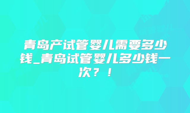 青岛产试管婴儿需要多少钱_青岛试管婴儿多少钱一次?!
