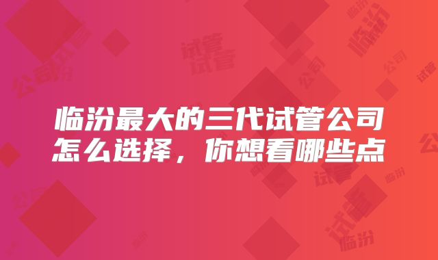 临汾最大的三代试管公司怎么选择，你想看哪些点