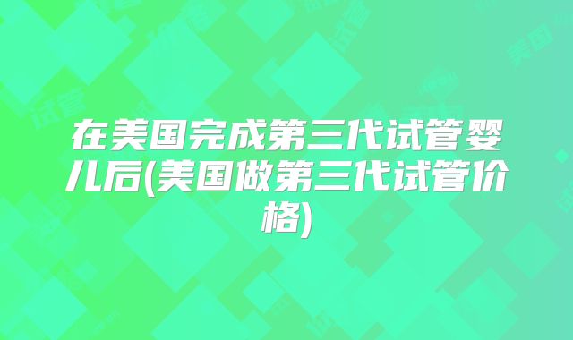 在美国完成第三代试管婴儿后(美国做第三代试管价格)