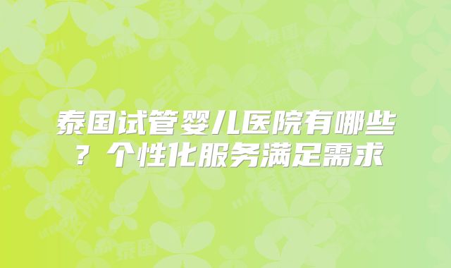 泰国试管婴儿医院有哪些？个性化服务满足需求
