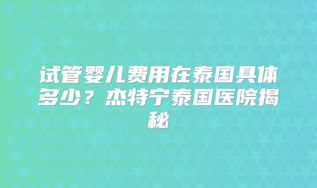 试管婴儿费用在泰国具体多少？杰特宁泰国医院揭秘