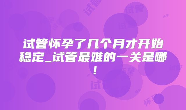 试管怀孕了几个月才开始稳定_试管最难的一关是哪！