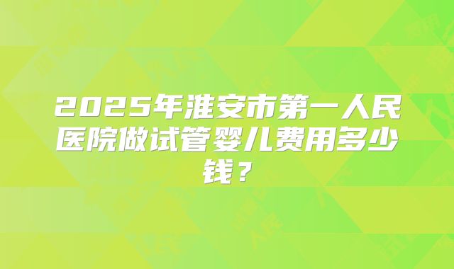 2025年淮安市第一人民医院做试管婴儿费用多少钱？