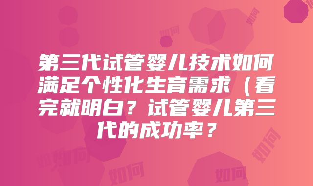 第三代试管婴儿技术如何满足个性化生育需求（看完就明白？试管婴儿第三代的成功率？