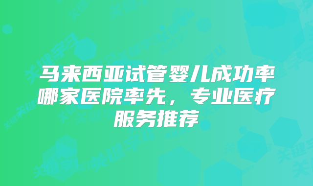 马来西亚试管婴儿成功率哪家医院率先,专业医疗服务推荐