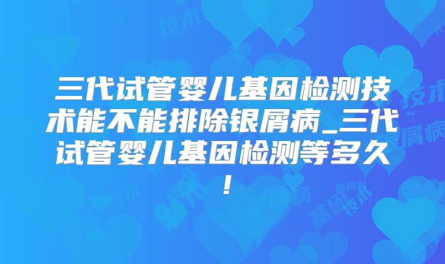 三代试管婴儿基因检测技术能不能排除银屑病_三代试管婴儿基因检测等多久!