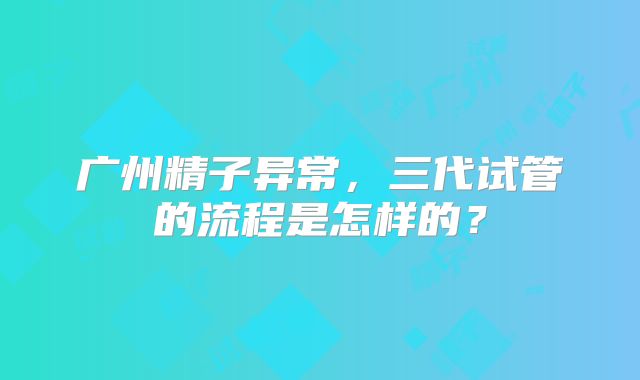 广州精子异常，三代试管的流程是怎样的？