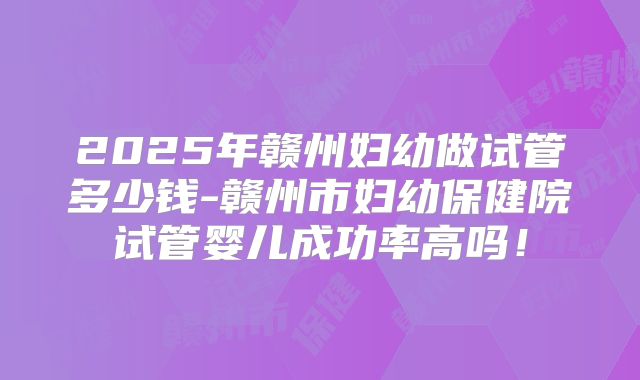 2025年赣州妇幼做试管多少钱-赣州市妇幼保健院试管婴儿成功率高吗！