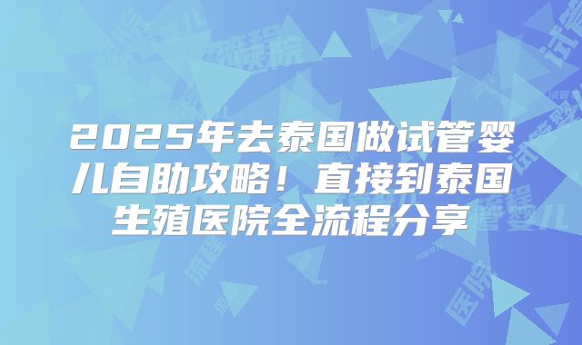 2025年去泰国做试管婴儿自助攻略！直接到泰国生殖医院全流程分享