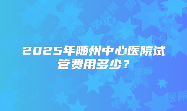 2025年随州中心医院试管费用多少?