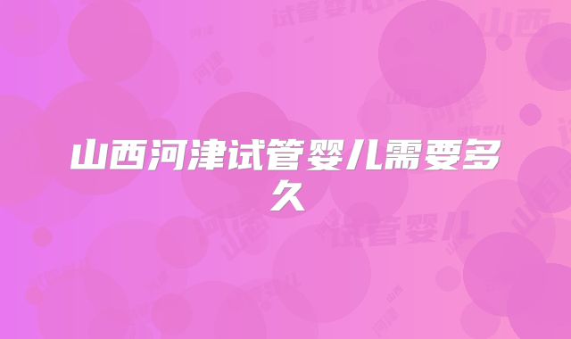 山西河津试管婴儿需要多久