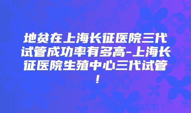 地贫在上海长征医院三代试管成功率有多高-上海长征医院生殖中心三代试管！