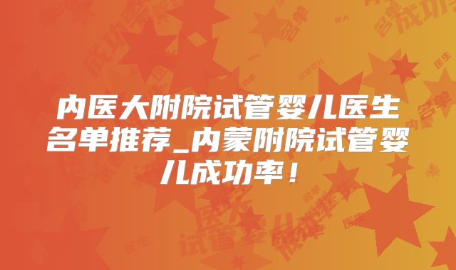 内医大附院试管婴儿医生名单推荐_内蒙附院试管婴儿成功率！