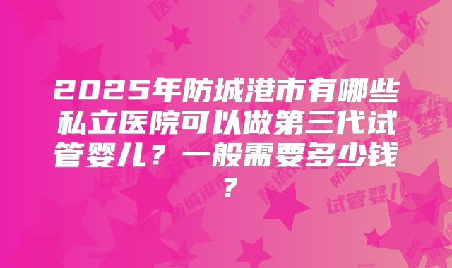 2025年防城港市有哪些私立医院可以做第三代试管婴儿？一般需要多少钱？