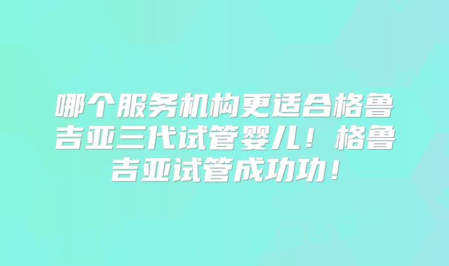 哪个服务机构更适合格鲁吉亚三代试管婴儿！格鲁吉亚试管成功功！