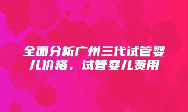 全面分析广州三代试管婴儿价格，试管婴儿费用