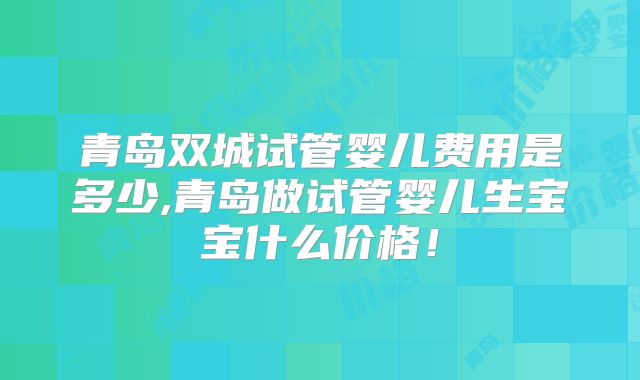 青岛双城试管婴儿费用是多少,青岛做试管婴儿生宝宝什么价格！