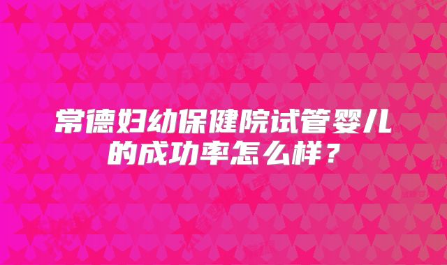 常德妇幼保健院试管婴儿的成功率怎么样？