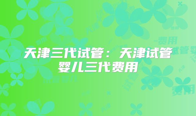 天津三代试管：天津试管婴儿三代费用