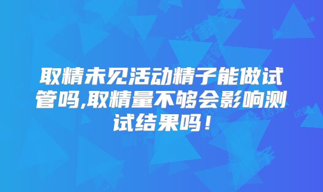 取精未见活动精子能做试管吗,取精量不够会影响测试结果吗！