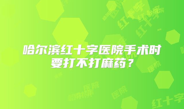 哈尔滨红十字医院手术时要打不打麻药？