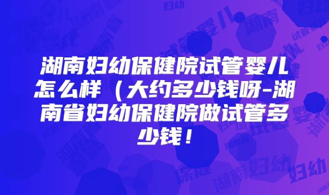 湖南妇幼保健院试管婴儿怎么样（大约多少钱呀-湖南省妇幼保健院做试管多少钱！