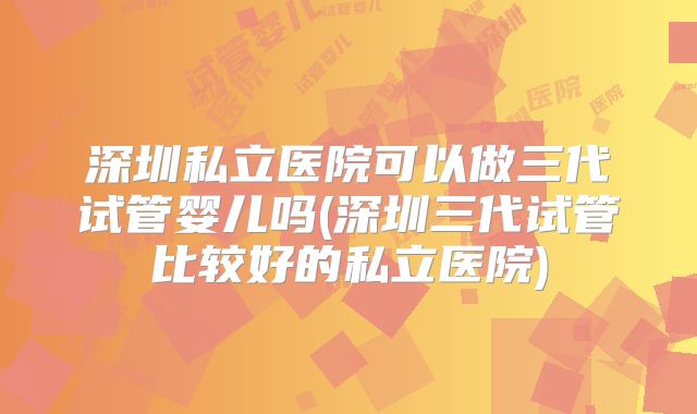 深圳私立医院可以做三代试管婴儿吗(深圳三代试管比较好的私立医院)