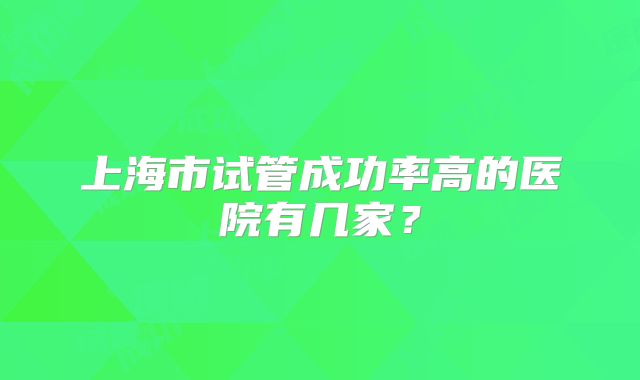 上海市试管成功率高的医院有几家?