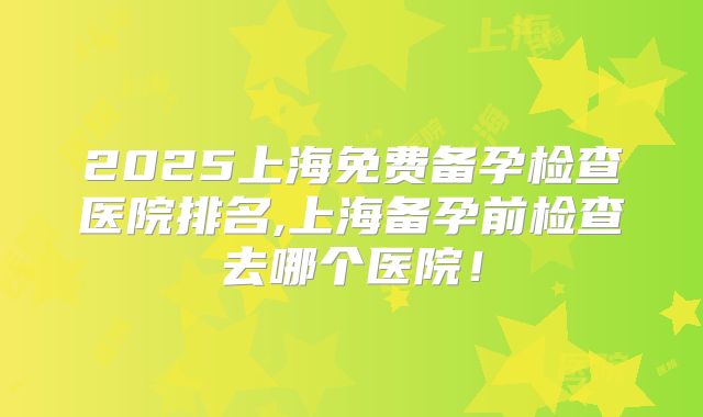 2025上海免费备孕检查医院排名,上海备孕前检查去哪个医院！